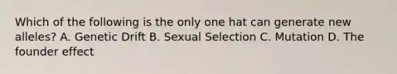 Which of the following is the only one hat can generate new alleles? A. Genetic Drift B. Sexual Selection C. Mutation D. The founder effect