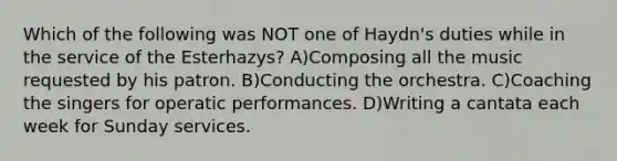 Which of the following was NOT one of Haydn's duties while in the service of the Esterhazys? A)Composing all the music requested by his patron. B)Conducting the orchestra. C)Coaching the singers for operatic performances. D)Writing a cantata each week for Sunday services.