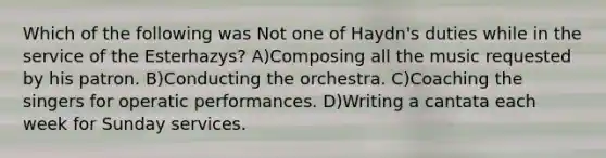 Which of the following was Not one of Haydn's duties while in the service of the Esterhazys? A)Composing all the music requested by his patron. B)Conducting the orchestra. C)Coaching the singers for operatic performances. D)Writing a cantata each week for Sunday services.