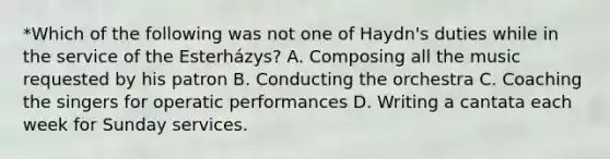 *Which of the following was not one of Haydn's duties while in the service of the Esterházys? A. Composing all the music requested by his patron B. Conducting the orchestra C. Coaching the singers for operatic performances D. Writing a cantata each week for Sunday services.