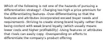 Which of the following is not one of the hazards of pursuing a differentiation strategy? -Charging too high a price premium for the differentiating features -Over-differentiating so that the features and attributes incorporated exceed buyer needs and requirements -Striving to create strong brand loyalty rather than being content with weak brand loyalty (which usually means lower costs and higher profitability) -Using features or attributes that rivals can easily copy -Overspending on efforts to differentiate the company's product offering