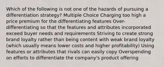 Which of the following is not one of the hazards of pursuing a differentiation strategy? Multiple Choice Charging too high a price premium for the differentiating features Over-differentiating so that the features and attributes incorporated exceed buyer needs and requirements Striving to create strong brand loyalty rather than being content with weak brand loyalty (which usually means lower costs and higher profitability) Using features or attributes that rivals can easily copy Overspending on efforts to differentiate the company's product offering