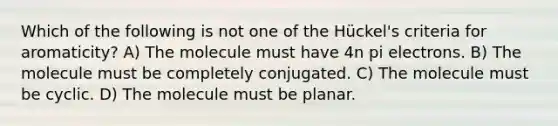 Which of the following is not one of the Hückel's criteria for aromaticity? A) The molecule must have 4n pi electrons. B) The molecule must be completely conjugated. C) The molecule must be cyclic. D) The molecule must be planar.