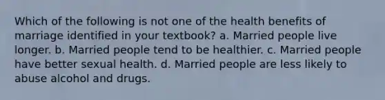 Which of the following is not one of the health benefits of marriage identified in your textbook? a. Married people live longer. b. Married people tend to be healthier. c. Married people have better sexual health. d. Married people are less likely to abuse alcohol and drugs.