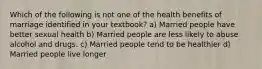 Which of the following is not one of the health benefits of marriage identified in your textbook? a) Married people have better sexual health b) Married people are less likely to abuse alcohol and drugs. c) Married people tend to be healthier d) Married people live longer