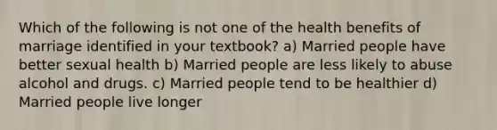 Which of the following is not one of the health benefits of marriage identified in your textbook? a) Married people have better sexual health b) Married people are less likely to abuse alcohol and drugs. c) Married people tend to be healthier d) Married people live longer