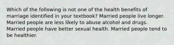 Which of the following is not one of the health benefits of marriage identified in your textbook? Married people live longer. Married people are less likely to abuse alcohol and drugs. Married people have better sexual health. Married people tend to be healthier.