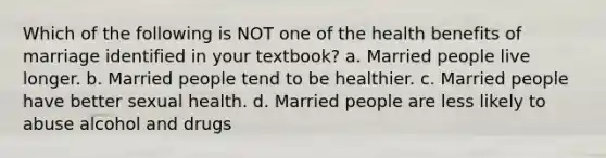 Which of the following is NOT one of the health benefits of marriage identified in your textbook? a. Married people live longer. b. Married people tend to be healthier. c. Married people have better <a href='https://www.questionai.com/knowledge/kmvvy9Yv9y-sexual-health' class='anchor-knowledge'>sexual health</a>. d. Married people are less likely to abuse alcohol and drugs