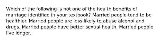 Which of the following is not one of the health benefits of marriage identified in your textbook? Married people tend to be healthier. Married people are less likely to abuse alcohol and drugs. Married people have better sexual health. Married people live longer.