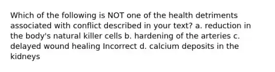 Which of the following is NOT one of the health detriments associated with conflict described in your text? a. reduction in the body's natural killer cells b. hardening of the arteries c. delayed wound healing Incorrect d. calcium deposits in the kidneys