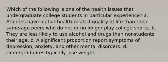 Which of the following is one of the health issues that undergraduate college students in particular experience? a. Athletes have higher health-related quality of life than their same-age peers who do not or no longer play college sports. b. They are less likely to use alcohol and drugs than nonstudents their age. c. A significant proportion report symptoms of depression, anxiety, and other mental disorders. d. Undergraduates typically lose weight.