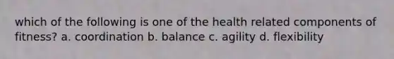 which of the following is one of the health related components of fitness? a. coordination b. balance c. agility d. flexibility