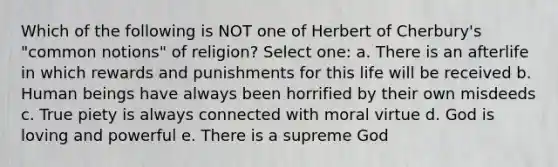 Which of the following is NOT one of Herbert of Cherbury's "common notions" of religion? Select one: a. There is an afterlife in which rewards and punishments for this life will be received b. Human beings have always been horrified by their own misdeeds c. True piety is always connected with moral virtue d. God is loving and powerful e. There is a supreme God