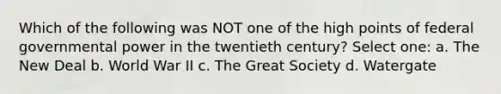 Which of the following was NOT one of the high points of federal governmental power in the twentieth century? Select one: a. The New Deal b. World War II c. The Great Society d. Watergate