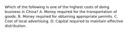 Which of the following is one of the highest costs of doing business in China? A. Money required for the transportation of goods. B. Money required for obtaining appropriate permits. C. Cost of local advertising. D. Capital required to maintain effective distribution.
