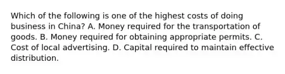 Which of the following is one of the highest costs of doing business in China? A. Money required for the transportation of goods. B. Money required for obtaining appropriate permits. C. Cost of local advertising. D. Capital required to maintain effective distribution.