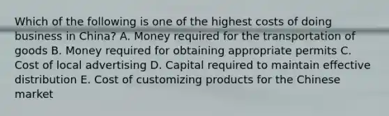 Which of the following is one of the highest costs of doing business in China? A. Money required for the transportation of goods B. Money required for obtaining appropriate permits C. Cost of local advertising D. Capital required to maintain effective distribution E. Cost of customizing products for the Chinese market