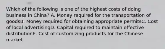 Which of the following is one of the highest costs of doing business in China? A. Money required for the transportation of goodsB. Money required for obtaining appropriate permitsC. Cost of local advertisingD. Capital required to maintain effective distributionE. Cost of customizing products for the Chinese market