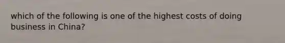 which of the following is one of the highest costs of doing business in China?