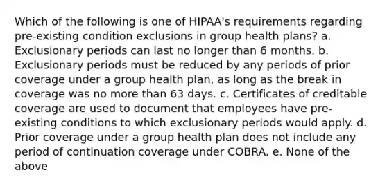 Which of the following is one of HIPAA's requirements regarding pre-existing condition exclusions in group health plans? a. Exclusionary periods can last no longer than 6 months. b. Exclusionary periods must be reduced by any periods of prior coverage under a group health plan, as long as the break in coverage was no more than 63 days. c. Certificates of creditable coverage are used to document that employees have pre-existing conditions to which exclusionary periods would apply. d. Prior coverage under a group health plan does not include any period of continuation coverage under COBRA. e. None of the above