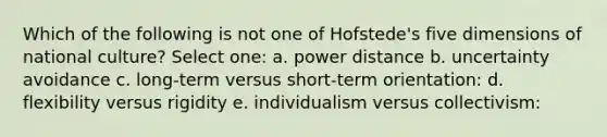 Which of the following is not one of Hofstede's five dimensions of national culture? Select one: a. power distance b. uncertainty avoidance c. long-term versus short-term orientation: d. flexibility versus rigidity e. individualism versus collectivism: