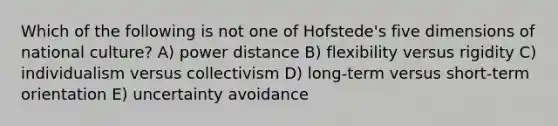 Which of the following is not one of Hofstede's five dimensions of national culture? A) power distance B) flexibility versus rigidity C) individualism versus collectivism D) long-term versus short-term orientation E) uncertainty avoidance