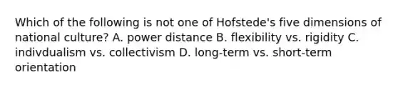 Which of the following is not one of Hofstede's five dimensions of national culture? A. power distance B. flexibility vs. rigidity C. indivdualism vs. collectivism D. long-term vs. short-term orientation