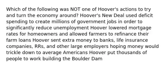 Which of the following was NOT one of Hoover's actions to try and turn the economy around? Hoover's New Deal used deficit spending to create millions of government jobs in order to significantly reduce unemployment Hoover lowered mortgage rates for homeowners and allowed farmers to refinance their farm loans Hoover sent extra money to banks, life insurance companies, RRs, and other large employers hoping money would trickle down to average Americans Hoover put thousands of people to work building the Boulder Dam