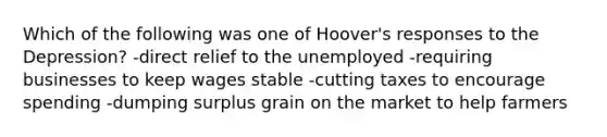 Which of the following was one of Hoover's responses to the Depression? -direct relief to the unemployed -requiring businesses to keep wages stable -cutting taxes to encourage spending -dumping surplus grain on the market to help farmers