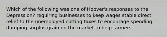 Which of the following was one of Hoover's responses to the Depression? requiring businesses to keep wages stable direct relief to the unemployed cutting taxes to encourage spending dumping surplus grain on the market to help farmers