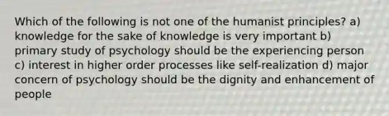 Which of the following is not one of the humanist principles? a) knowledge for the sake of knowledge is very important b) primary study of psychology should be the experiencing person c) interest in higher order processes like self-realization d) major concern of psychology should be the dignity and enhancement of people