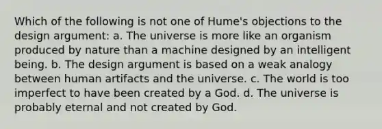 Which of the following is not one of Hume's objections to the design argument: a. The universe is more like an organism produced by nature than a machine designed by an intelligent being. b. The design argument is based on a weak analogy between human artifacts and the universe. c. The world is too imperfect to have been created by a God. d. The universe is probably eternal and not created by God.