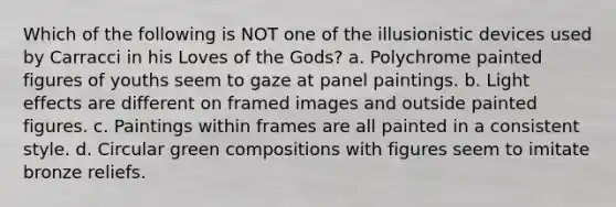 Which of the following is NOT one of the illusionistic devices used by Carracci in his Loves of the Gods? a. Polychrome painted figures of youths seem to gaze at panel paintings. b. Light effects are different on framed images and outside painted figures. c. Paintings within frames are all painted in a consistent style. d. Circular green compositions with figures seem to imitate bronze reliefs.