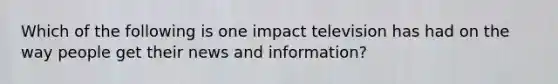 Which of the following is one impact television has had on the way people get their news and information?