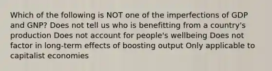 Which of the following is NOT one of the imperfections of GDP and GNP? Does not tell us who is benefitting from a country's production Does not account for people's wellbeing Does not factor in long-term effects of boosting output Only applicable to capitalist economies