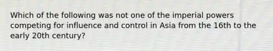 Which of the following was not one of the imperial powers competing for influence and control in Asia from the 16th to the early 20th century?