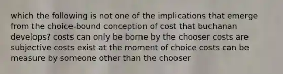 which the following is not one of the implications that emerge from the choice-bound conception of cost that buchanan develops? costs can only be borne by the chooser costs are subjective costs exist at the moment of choice costs can be measure by someone other than the chooser