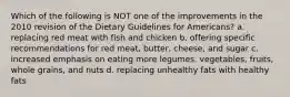 Which of the following is NOT one of the improvements in the 2010 revision of the Dietary Guidelines for Americans? a. replacing red meat with fish and chicken b. offering specific recommendations for red meat, butter, cheese, and sugar c. increased emphasis on eating more legumes, vegetables, fruits, whole grains, and nuts d. replacing unhealthy fats with healthy fats