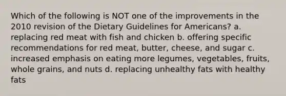 Which of the following is NOT one of the improvements in the 2010 revision of the Dietary Guidelines for Americans? a. replacing red meat with fish and chicken b. offering specific recommendations for red meat, butter, cheese, and sugar c. increased emphasis on eating more legumes, vegetables, fruits, whole grains, and nuts d. replacing unhealthy fats with healthy fats