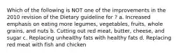 Which of the following is NOT one of the improvements in the 2010 revision of the Dietary guideline for ? a. Increased emphasis on eating more legumes, vegetables, fruits, whole grains, and nuts b. Cutting out red meat, butter, cheese, and sugar c. Replacing unhealthy fats with healthy fats d. Replacing red meat with fish and chicken