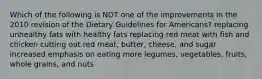 Which of the following is NOT one of the improvements in the 2010 revision of the Dietary Guidelines for Americans? replacing unhealthy fats with healthy fats replacing red meat with fish and chicken cutting out red meat, butter, cheese, and sugar increased emphasis on eating more legumes, vegetables, fruits, whole grains, and nuts