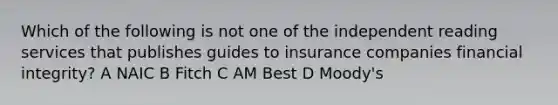 Which of the following is not one of the independent reading services that publishes guides to insurance companies financial integrity? A NAIC B Fitch C AM Best D Moody's