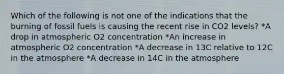 Which of the following is not one of the indications that the burning of fossil fuels is causing the recent rise in CO2 levels? *A drop in atmospheric O2 concentration *An increase in atmospheric O2 concentration *A decrease in 13C relative to 12C in the atmosphere *A decrease in 14C in the atmosphere