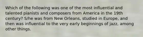 Which of the following was one of the most influential and talented pianists and composers from America in the 19th century? S/he was from New Orleans, studied in Europe, and then was influential to the very early beginnings of jazz, among other things.