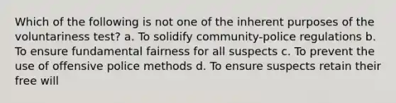 Which of the following is not one of the inherent purposes of the voluntariness test? a. To solidify community-police regulations b. To ensure fundamental fairness for all suspects c. To prevent the use of offensive police methods d. To ensure suspects retain their free will