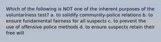 Which of the following is NOT one of the inherent purposes of the voluntariness test? a. to solidify community-police relations b. to ensure fundamental fairness for all suspects c. to prevent the use of offensive police methods d. to ensure suspects retain their free will