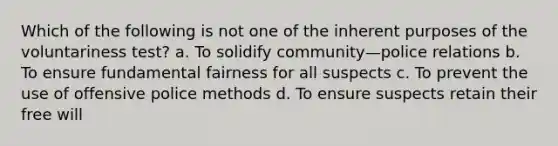 Which of the following is not one of the inherent purposes of the voluntariness test? a. To solidify community—police relations b. To ensure fundamental fairness for all suspects c. To prevent the use of offensive police methods d. To ensure suspects retain their free will