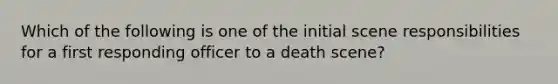 Which of the following is one of the initial scene responsibilities for a first responding officer to a death scene?