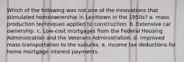 Which of the following was not one of the innovations that stimulated homeownership in Levittown in the 1950s? a. mass production techniques applied to construction. b. Extensive car ownership. c. Low-cost mortgages from the Federal Housing Administration and the Veterans Administration. d. improved mass transportation to the suburbs. e. income tax deductions for home mortgage interest payments.