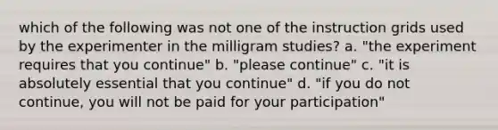 which of the following was not one of the instruction grids used by the experimenter in the milligram studies? a. "the experiment requires that you continue" b. "please continue" c. "it is absolutely essential that you continue" d. "if you do not continue, you will not be paid for your participation"